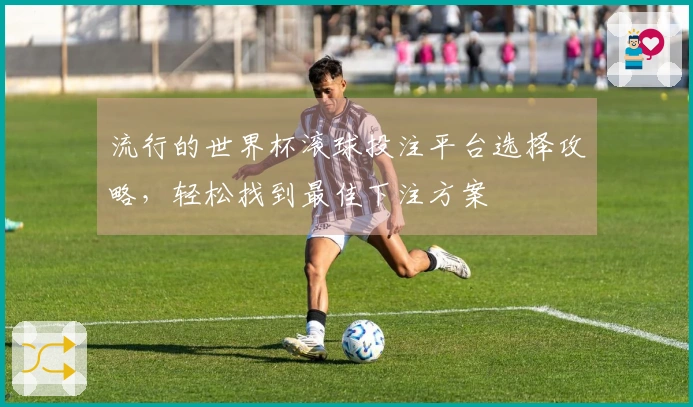 流行的世界杯滚球投注平台选择攻略，轻松找到最佳下注方案